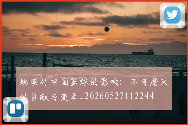 姚明对中国篮球的影响:不可磨灭的贡献与变革_20260527112244