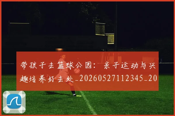 带孩子去篮球公园：亲子运动与兴趣培养好去处_20260527112345_20260707012253_20260722154729