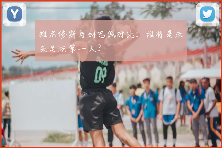 维尼修斯与姆巴佩对比:谁将是未来足坛第一人?