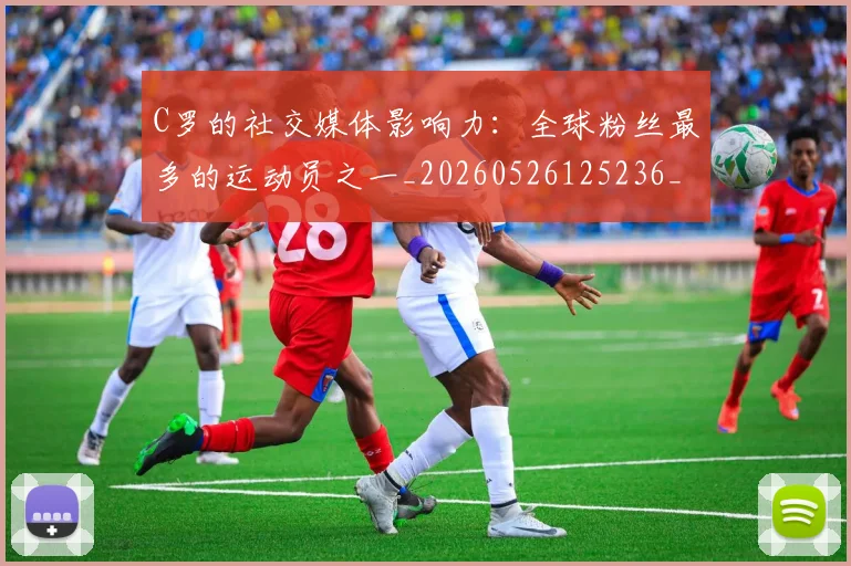 C罗的社交媒体影响力：全球粉丝最多的运动员之一_20260526125236_20260701213629_20260712052420
