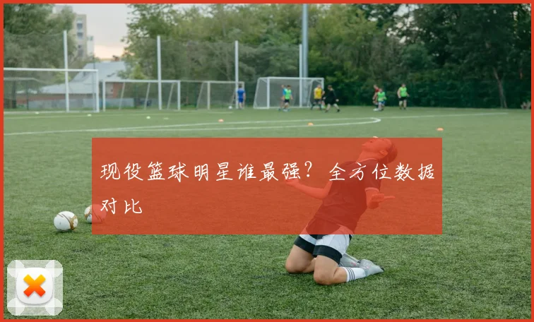 现役篮球明星谁最强?全方位数据对比