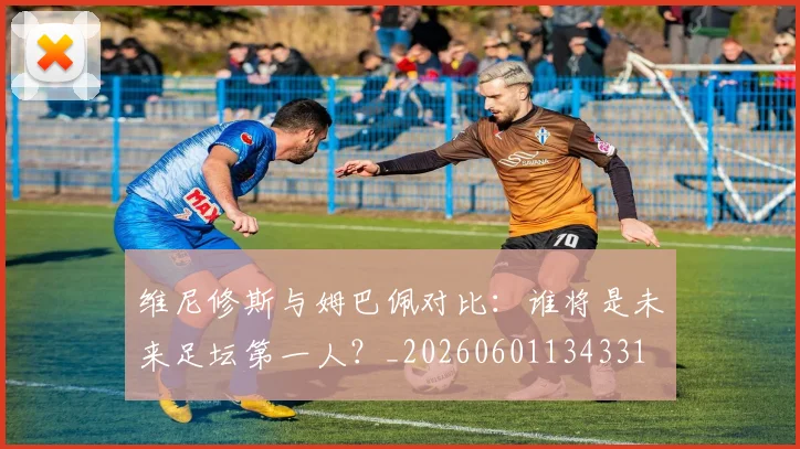维尼修斯与姆巴佩对比：谁将是未来足坛第一人？_20260601134331