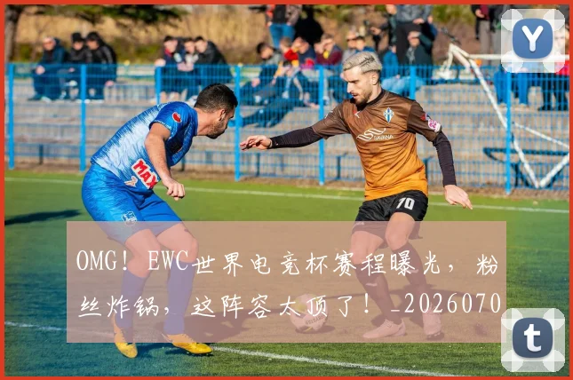 OMG！EWC世界电竞杯赛程曝光，粉丝炸锅，这阵容太顶了！_20260702171641_20260714214825