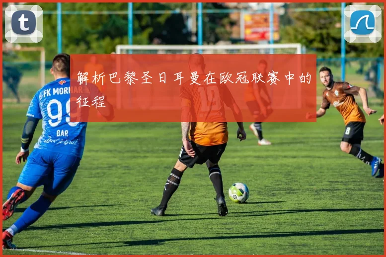 解析巴黎圣日耳曼在欧冠联赛中的征程