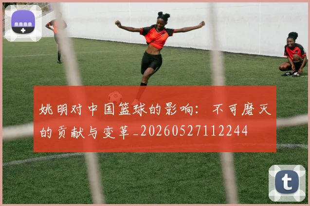 姚明对中国篮球的影响:不可磨灭的贡献与变革_20260527112244