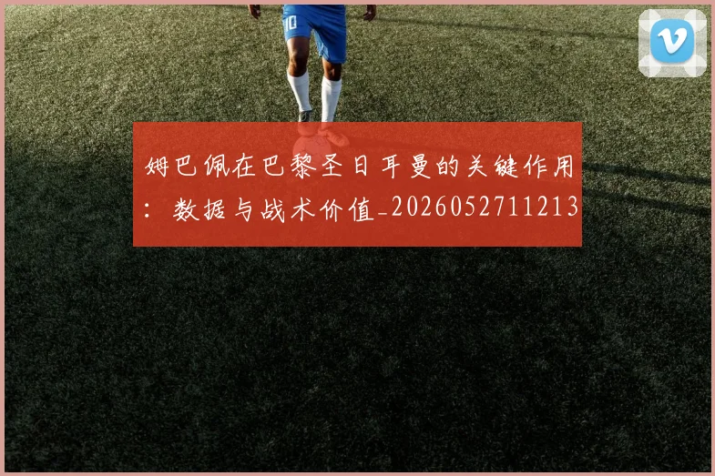 姆巴佩在巴黎圣日耳曼的关键作用:数据与战术价值_20260527112139