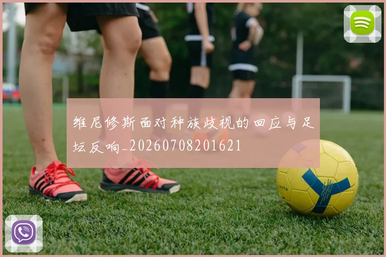 维尼修斯面对种族歧视的回应与足坛反响_20260708201621