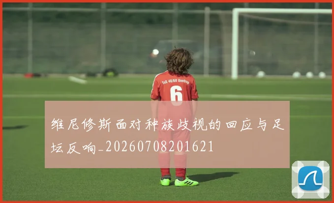 维尼修斯面对种族歧视的回应与足坛反响_20260708201621