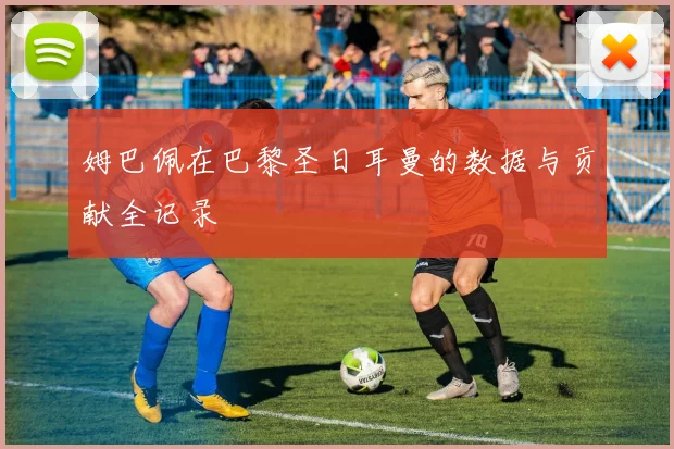 姆巴佩在巴黎圣日耳曼的数据与贡献全记录