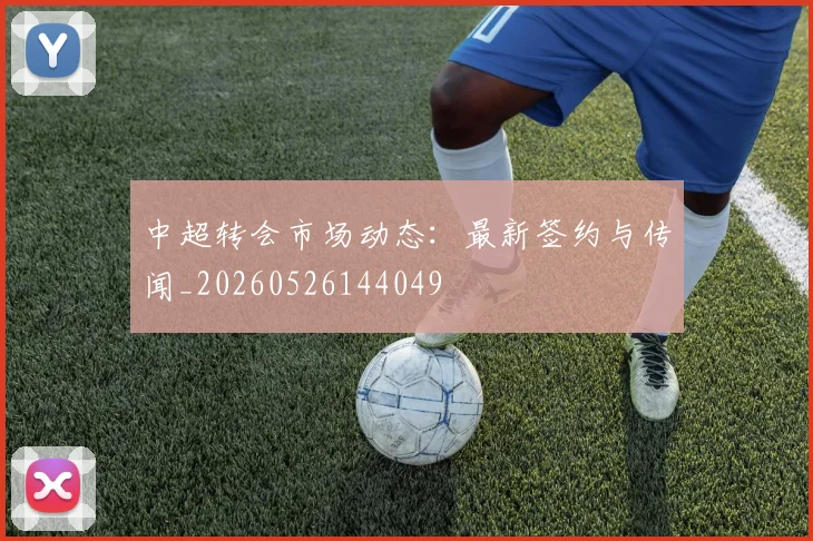 中超转会市场动态：最新签约与传闻_20260526144049