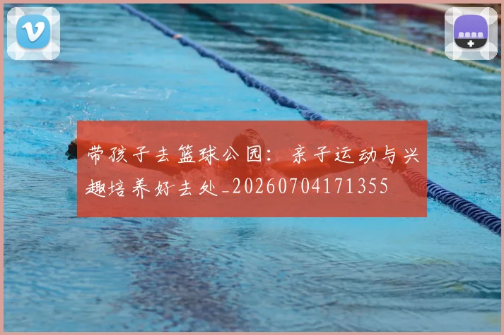 带孩子去篮球公园:亲子运动与兴趣培养好去处_20260704171355