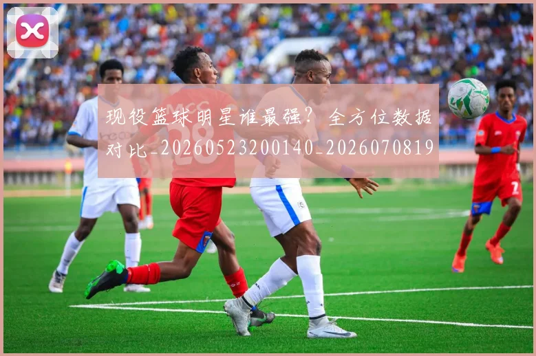 现役篮球明星谁最强？全方位数据对比_20260523200140_20260708191543