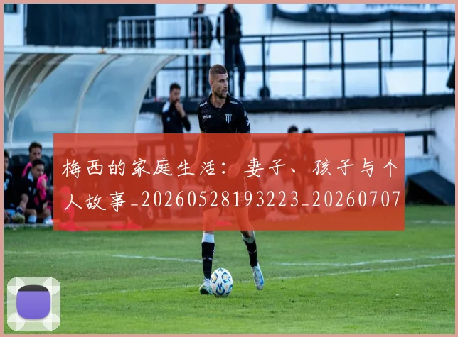 梅西的家庭生活:妻子、孩子与个人故事_20260528193223_20260707144929