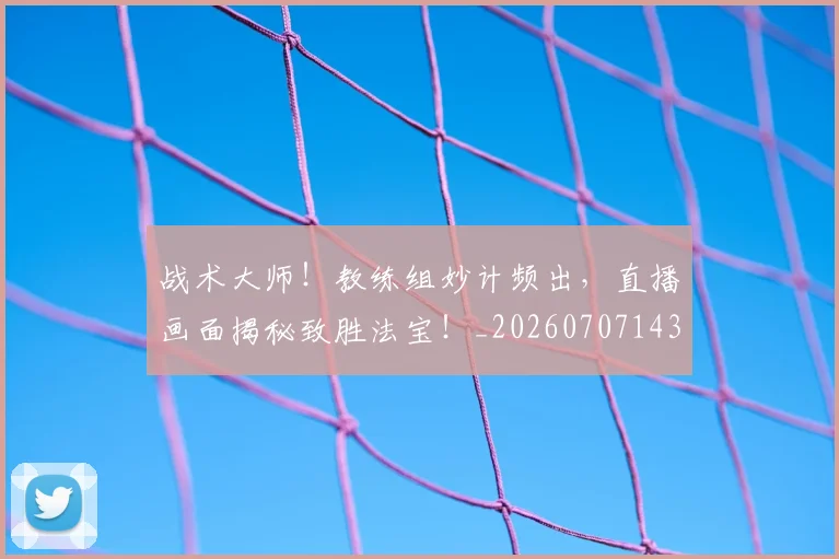 战术大师!教练组妙计频出,直播画面揭秘致胜法宝!_20260707143806